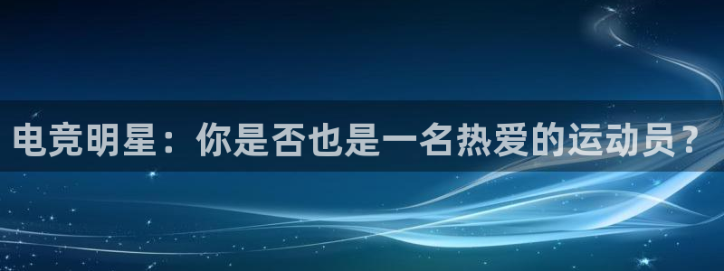 易游电竞：电竞明星：你是否也是一名热爱的运动员？