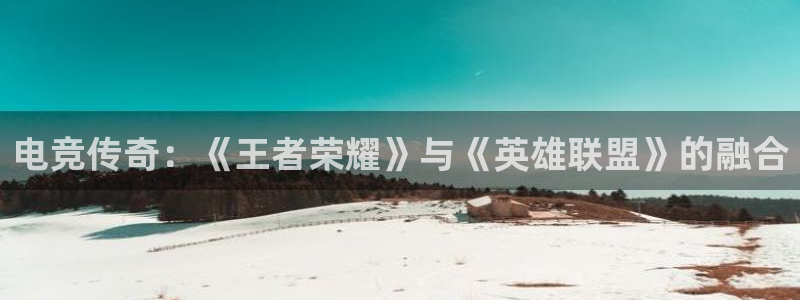 易游电竞官网：电竞传奇：《王者荣耀》与《英雄联盟》的融合